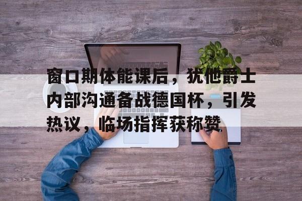 包含窗口期体能课后，犹他爵士内部沟通备战德国杯，引发热议，临场指挥获称赞的词条-爱游戏娱乐